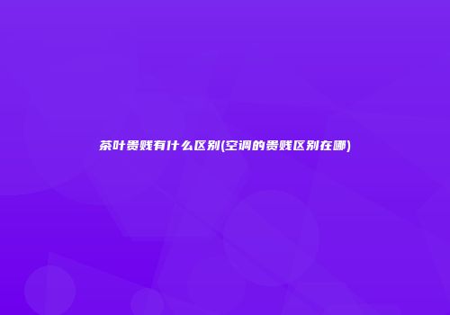 茶叶贵贱有什么区别(空调的贵贱区别在哪)