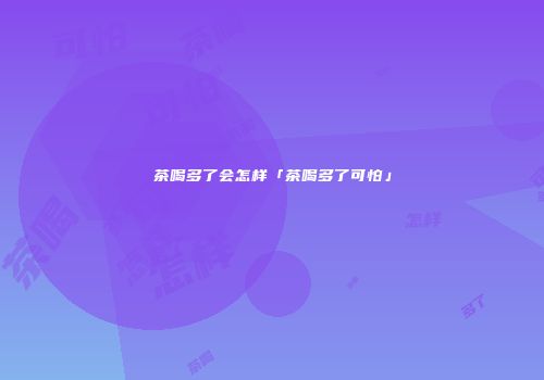 茶喝多了会怎样「茶喝多了可怕」