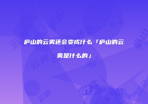 庐山的云雾还会变成什么「庐山的云雾是什么的」