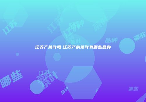 江苏产茶叶吗,江苏产的茶叶有哪些品种