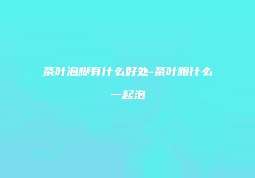 茶叶泡脚有什么好处-茶叶跟什么一起泡