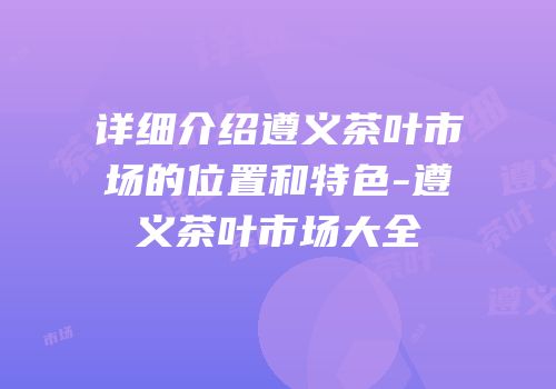 详细介绍遵义茶叶市场的位置和特色-遵义茶叶市场大全