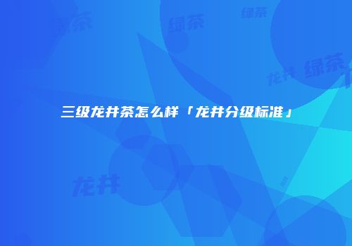 三级龙井茶怎么样「龙井分级标准」