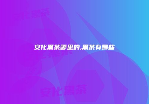 安化黑茶哪里的,黑茶有哪些