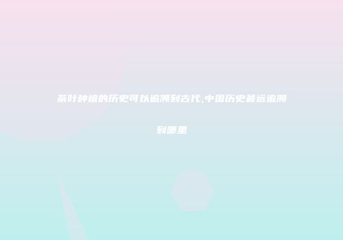 茶叶种植的历史可以追溯到古代,中国历史最远追溯到哪里