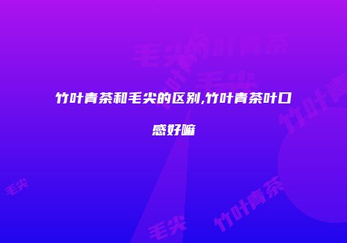 竹叶青茶和毛尖的区别,竹叶青茶叶口感好嘛