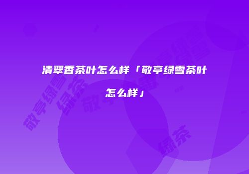 清翠香茶叶怎么样「敬亭绿雪茶叶怎么样」