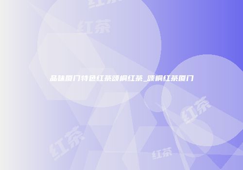 品味厦门特色红茶颂桐红茶_颂桐红茶厦门