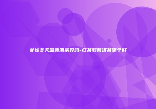 女性冬天喝普洱茶好吗-红茶和普洱茶哪个好