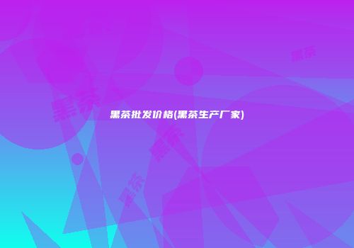 黑茶批发价格(黑茶生产厂家)