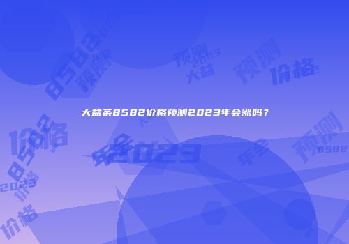 大益茶8582价格预测2023年会涨吗？