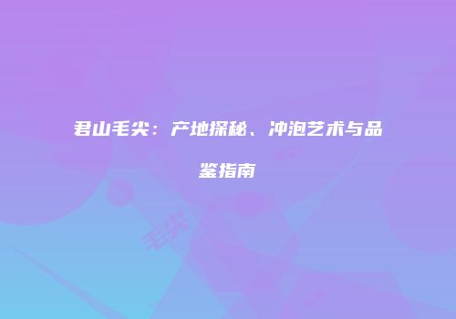 君山毛尖：产地探秘、冲泡艺术与品鉴指南