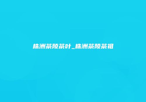 株洲茶陵茶叶_株洲茶陵茶祖