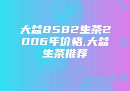 大益8582生茶2006年价格,大益生茶推荐