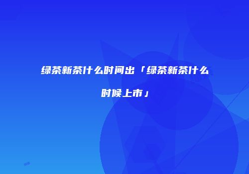 绿茶新茶什么时间出「绿茶新茶什么时候上市」