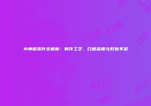 小神柑茶叶全解析：制作工艺、口感品质与好处不足