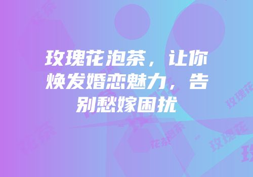 玫瑰花泡茶，让你焕发婚恋魅力，告别愁嫁困扰
