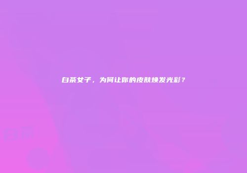 白茶女子，为何让你的皮肤焕发光彩？