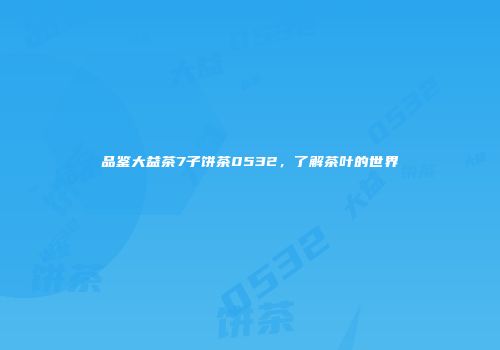 品鉴大益茶7子饼茶0532，了解茶叶的世界