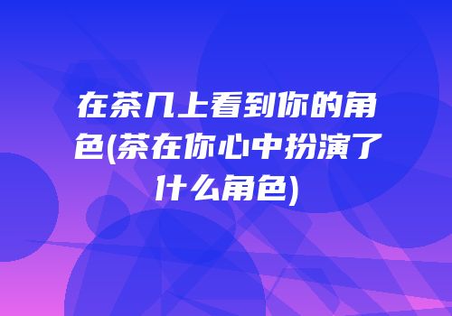 在茶几上看到你的角色(茶在你心中扮演了什么角色)
