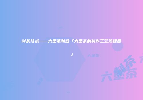 制茶技术——六堡茶制造「六堡茶的制作工艺流程图」