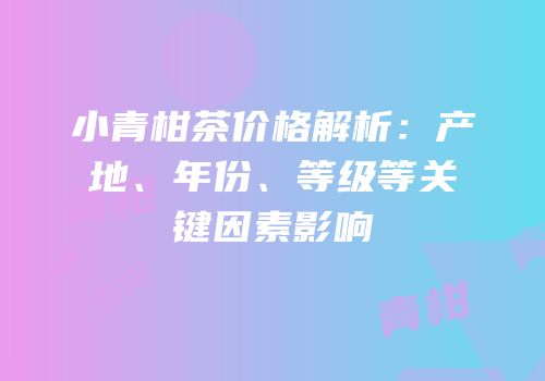 小青柑茶价格解析：产地、年份、等级等关键因素影响