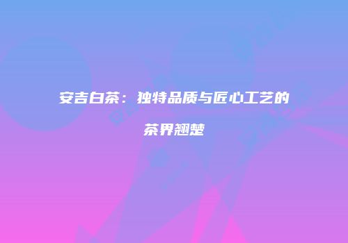 安吉白茶：独特品质与匠心工艺的茶界翘楚