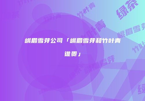 峨眉雪芽公司「峨眉雪芽和竹叶青谁贵」