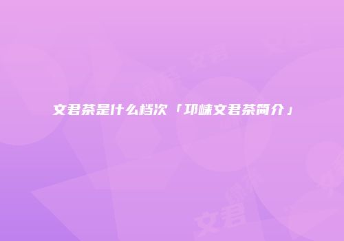文君茶是什么档次「邛崃文君茶简介」