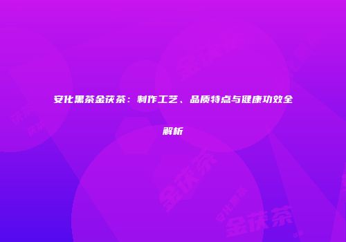 安化黑茶金茯茶：制作工艺、品质特点与健康功效全解析