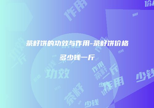 茶籽饼的功效与作用-茶籽饼价格多少钱一斤