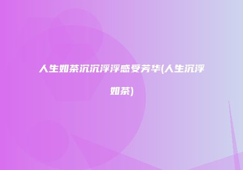 人生如茶沉沉浮浮感受芳华(人生沉浮如茶)