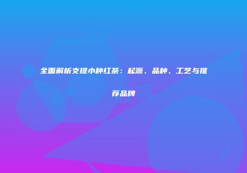全面解析支提小种红茶：起源、品种、工艺与推荐品牌