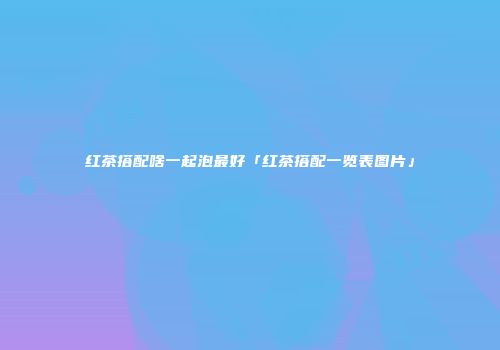 红茶搭配啥一起泡最好「红茶搭配一览表图片」