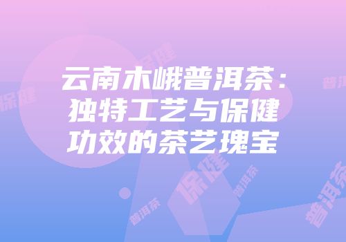 云南木峨普洱茶：独特工艺与保健功效的茶艺瑰宝