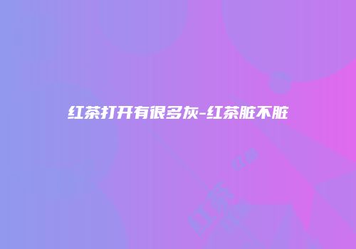 红茶打开有很多灰-红茶脏不脏