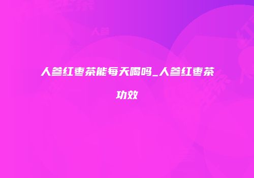 人参红枣茶能每天喝吗_人参红枣茶功效