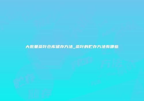 大批量茶叶仓库储存方法_茶叶的贮存方法有哪些