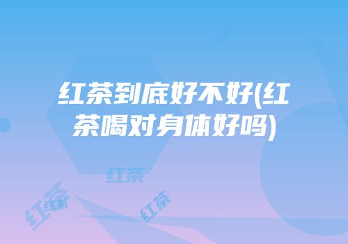 红茶到底好不好(红茶喝对身体好吗)