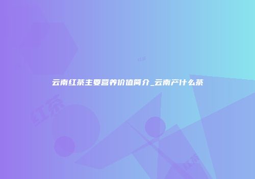 云南红茶主要营养价值简介_云南产什么茶