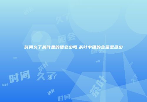 时间久了茶叶里的硒会少吗,茶叶中硒的含量是多少