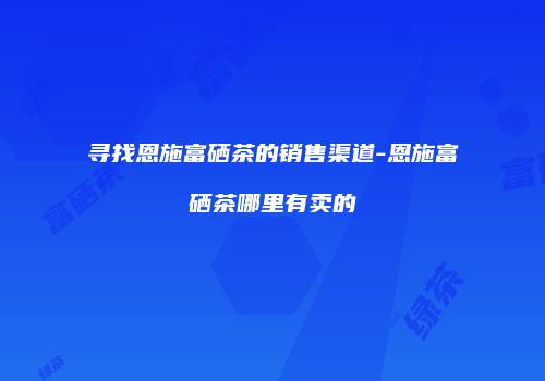 寻找恩施富硒茶的销售渠道-恩施富硒茶哪里有卖的