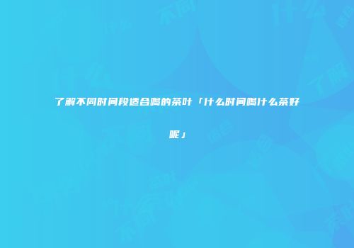了解不同时间段适合喝的茶叶「什么时间喝什么茶好呢」