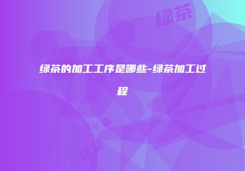 绿茶的加工工序是哪些-绿茶加工过程