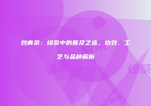 炒青茶：绿茶中的普及之选，功效、工艺与品种解析