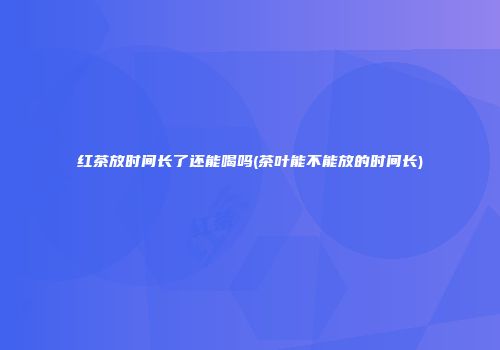 红茶放时间长了还能喝吗(茶叶能不能放的时间长)