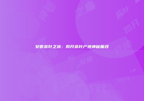 安徽茶叶之旅：揭开茶叶产地神秘面纱