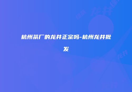 杭州茶厂的龙井正宗吗-杭州龙井批发