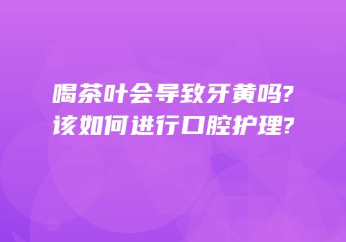 喝茶叶会导致牙黄吗?该如何进行口腔护理?