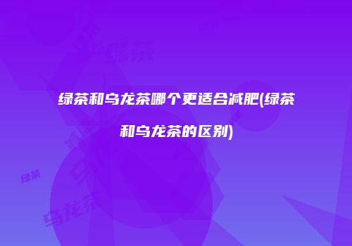 绿茶和乌龙茶哪个更适合减肥(绿茶和乌龙茶的区别)